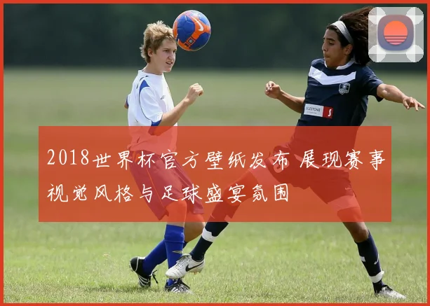 2018世界杯官方壁纸发布 展现赛事视觉风格与足球盛宴氛围