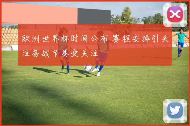 欧洲世界杯时间公布 赛程安排引关注备战节奏受关注